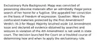 Exclusionary Rule Background: Mapp was convicted of possessing obscene materials after an admittedly illegal police search of her home for a fugitive. She appealed her conviction on the basis of freedom of expression. Question: Were the confiscated materials protected by the First Amendment? Verdict: (6-3 for Mapp) Majority brushed aside 1st Amendment issue and declared all evidence obtained by searches and seizures in violation of the 4th Amendment is not valid in state court. The decision launched the Court on a troubled course of determining how and when to apply the exclusionary rule.