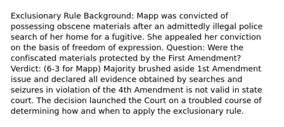 Exclusionary Rule Background: Mapp was convicted of possessing obscene materials after an admittedly illegal police search of her home for a fugitive. She appealed her conviction on the basis of freedom of expression. Question: Were the confiscated materials protected by the First Amendment? Verdict: (6-3 for Mapp) Majority brushed aside 1st Amendment issue and declared all evidence obtained by searches and seizures in violation of the 4th Amendment is not valid in state court. The decision launched the Court on a troubled course of determining how and when to apply the exclusionary rule.