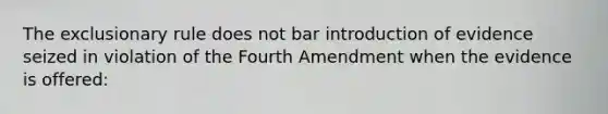 The exclusionary rule does not bar introduction of evidence seized in violation of the Fourth Amendment when the evidence is offered: