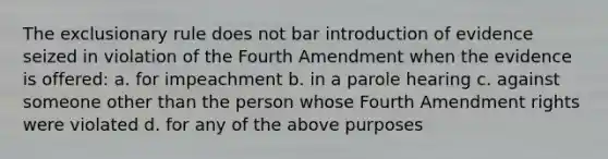 The exclusionary rule does not bar introduction of evidence seized in violation of the Fourth Amendment when the evidence is offered: a. for impeachment b. in a parole hearing c. against someone other than the person whose Fourth Amendment rights were violated d. for any of the above purposes