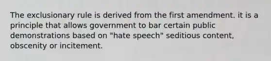 The exclusionary rule is derived from the first amendment. it is a principle that allows government to bar certain public demonstrations based on "hate speech" seditious content, obscenity or incitement.