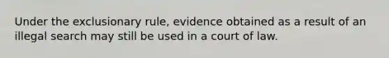 Under the exclusionary rule, evidence obtained as a result of an illegal search may still be used in a court of law.