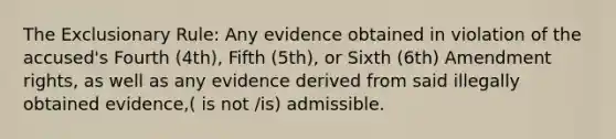 The Exclusionary Rule: Any evidence obtained in violation of the accused's Fourth (4th), Fifth (5th), or Sixth (6th) Amendment rights, as well as any evidence derived from said illegally obtained evidence,( is not /is) admissible.