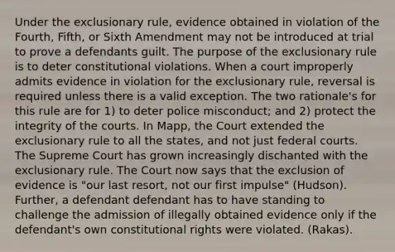 Under the exclusionary rule, evidence obtained in violation of the Fourth, Fifth, or Sixth Amendment may not be introduced at trial to prove a defendants guilt. The purpose of the exclusionary rule is to deter constitutional violations. When a court improperly admits evidence in violation for the exclusionary rule, reversal is required unless there is a valid exception. The two rationale's for this rule are for 1) to deter police misconduct; and 2) protect the integrity of the courts. In Mapp, the Court extended the exclusionary rule to all the states, and not just federal courts. The Supreme Court has grown increasingly dischanted with the exclusionary rule. The Court now says that the exclusion of evidence is "our last resort, not our first impulse" (Hudson). Further, a defendant defendant has to have standing to challenge the admission of illegally obtained evidence only if the defendant's own constitutional rights were violated. (Rakas).