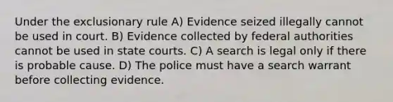 Under the exclusionary rule A) Evidence seized illegally cannot be used in court. B) Evidence collected by federal authorities cannot be used in state courts. C) A search is legal only if there is probable cause. D) The police must have a search warrant before collecting evidence.