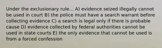 Under the exclusionary rule... A) evidence seized illegally cannot be used in court B) the police must have a search warrant before collecting evidence C) a search is legal only if there is probable cause D) evidence collected by federal authorities cannot be used in state courts E) the only evidence that cannot be used is from a forced confession