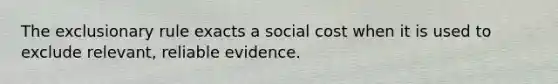 The exclusionary rule exacts a social cost when it is used to exclude relevant, reliable evidence.