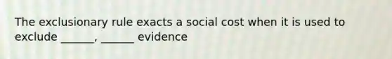 The exclusionary rule exacts a social cost when it is used to exclude ______, ______ evidence