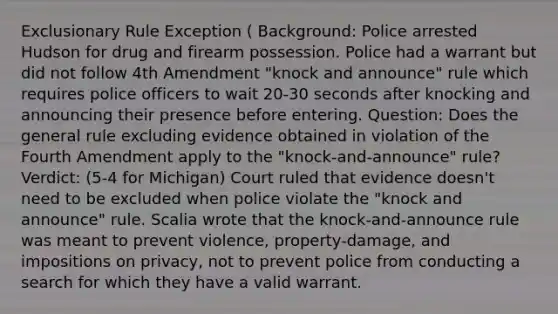 Exclusionary Rule Exception ( Background: Police arrested Hudson for drug and firearm possession. Police had a warrant but did not follow 4th Amendment "knock and announce" rule which requires police officers to wait 20-30 seconds after knocking and announcing their presence before entering. Question: Does the general rule excluding evidence obtained in violation of the Fourth Amendment apply to the "knock-and-announce" rule? Verdict: (5-4 for Michigan) Court ruled that evidence doesn't need to be excluded when police violate the "knock and announce" rule. Scalia wrote that the knock-and-announce rule was meant to prevent violence, property-damage, and impositions on privacy, not to prevent police from conducting a search for which they have a valid warrant.