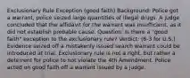 Exclusionary Rule Exception (good faith) Background: Police got a warrant, police seized large quantities of illegal drugs. A judge concluded that the affidavit for the warrant was insufficient, as it did not establish probable cause. Question: Is there a "good faith" exception to the exclusionary rule? Verdict: (6-3 for U.S.) Evidence seized off a mistakenly issued search warrant could be introduced at trial. Exclusionary rule is not a right, but rather a deterrent for police to not violate the 4th Amendment. Police acted on good faith off a warrant issued by a judge.