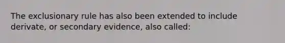 The exclusionary rule has also been extended to include derivate, or secondary evidence, also called: