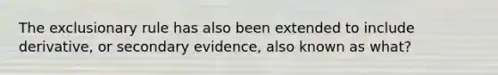 The exclusionary rule has also been extended to include derivative, or secondary evidence, also known as what?