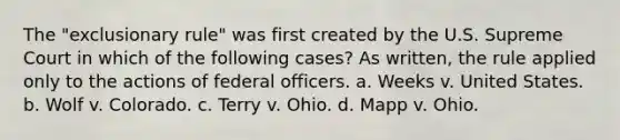 The "exclusionary rule" was first created by the U.S. Supreme Court in which of the following cases? As written, the rule applied only to the actions of federal officers. a. Weeks v. United States. b. Wolf v. Colorado. c. Terry v. Ohio. d. Mapp v. Ohio.