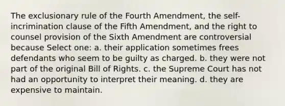 The exclusionary rule of the Fourth Amendment, the self-incrimination clause of the Fifth Amendment, and the right to counsel provision of the Sixth Amendment are controversial because Select one: a. their application sometimes frees defendants who seem to be guilty as charged. b. they were not part of the original Bill of Rights. c. the Supreme Court has not had an opportunity to interpret their meaning. d. they are expensive to maintain.