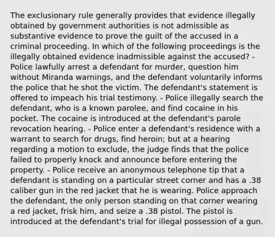 The exclusionary rule generally provides that evidence illegally obtained by government authorities is not admissible as substantive evidence to prove the guilt of the accused in a criminal proceeding. In which of the following proceedings is the illegally obtained evidence inadmissible against the accused? - Police lawfully arrest a defendant for murder, question him without Miranda warnings, and the defendant voluntarily informs the police that he shot the victim. The defendant's statement is offered to impeach his trial testimony. - Police illegally search the defendant, who is a known parolee, and find cocaine in his pocket. The cocaine is introduced at the defendant's parole revocation hearing. - Police enter a defendant's residence with a warrant to search for drugs, find heroin; but at a hearing regarding a motion to exclude, the judge finds that the police failed to properly knock and announce before entering the property. - Police receive an anonymous telephone tip that a defendant is standing on a particular street corner and has a .38 caliber gun in the red jacket that he is wearing. Police approach the defendant, the only person standing on that corner wearing a red jacket, frisk him, and seize a .38 pistol. The pistol is introduced at the defendant's trial for illegal possession of a gun.