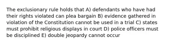 The exclusionary rule holds that A) defendants who have had their rights violated can plea bargain B) evidence gathered in violation of the Constitution cannot be used in a trial C) states must prohibit religious displays in court D) police officers must be disciplined E) double jeopardy cannot occur