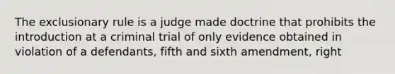 The exclusionary rule is a judge made doctrine that prohibits the introduction at a criminal trial of only evidence obtained in violation of a defendants, fifth and sixth amendment, right