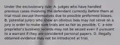 Under the exclusionary rule: A. judges who have handled previous cases involving the defendant currently before them at trial must excuse themselves due to possible preformed biases. B. potential jurors who show an obvious bias may not serve on a jury in order to make sure trials are as fair as possible. C. a sole proprietor's business records may not be seized even if pursuant to a warrant if they are considered personal papers. D. illegally obtained evidence may not be introduced at trial.