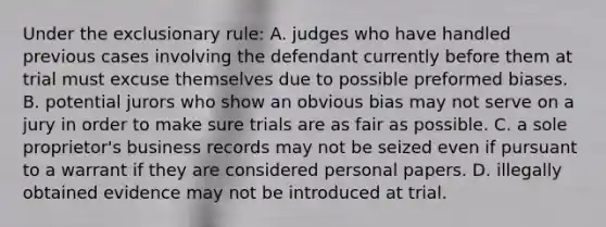 Under the exclusionary rule: A. judges who have handled previous cases involving the defendant currently before them at trial must excuse themselves due to possible preformed biases. B. potential jurors who show an obvious bias may not serve on a jury in order to make sure trials are as fair as possible. C. a sole proprietor's business records may not be seized even if pursuant to a warrant if they are considered personal papers. D. illegally obtained evidence may not be introduced at trial.