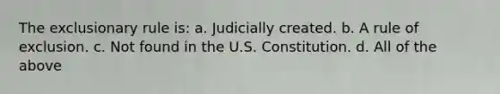 The exclusionary rule is: a. Judicially created. b. A rule of exclusion. c. Not found in the U.S. Constitution. d. All of the above