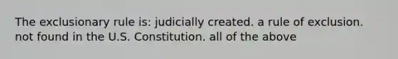 The exclusionary rule is: judicially created. a rule of exclusion. not found in the U.S. Constitution. all of the above