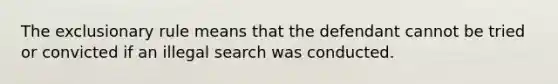 The exclusionary rule means that the defendant cannot be tried or convicted if an illegal search was conducted.