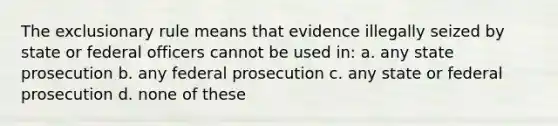 The exclusionary rule means that evidence illegally seized by state or federal officers cannot be used in: a. any state prosecution b. any federal prosecution c. any state or federal prosecution d. none of these