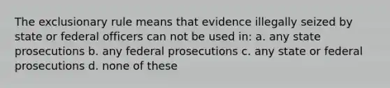 The exclusionary rule means that evidence illegally seized by state or federal officers can not be used in: a. any state prosecutions b. any federal prosecutions c. any state or federal prosecutions d. none of these