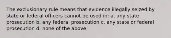 The exclusionary rule means that evidence illegally seized by state or federal officers cannot be used in: a. any state prosecution b. any federal prosecution c. any state or federal prosecution d. none of the above