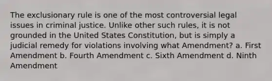 The exclusionary rule is one of the most controversial legal issues in criminal justice. Unlike other such rules, it is not grounded in the United States Constitution, but is simply a judicial remedy for violations involving what Amendment? a. First Amendment b. Fourth Amendment c. Sixth Amendment d. Ninth Amendment