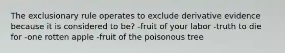 The exclusionary rule operates to exclude derivative evidence because it is considered to be? -fruit of your labor -truth to die for -one rotten apple -fruit of the poisonous tree