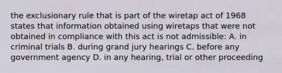 the exclusionary rule that is part of the wiretap act of 1968 states that information obtained using wiretaps that were not obtained in compliance with this act is not admissible: A. in criminal trials B. during grand jury hearings C. before any government agency D. in any hearing, trial or other proceeding