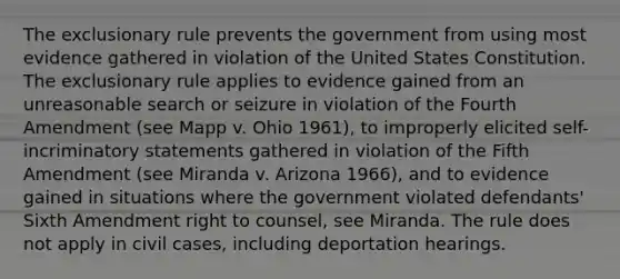 The exclusionary rule prevents the government from using most evidence gathered in violation of the United States Constitution. The exclusionary rule applies to evidence gained from an unreasonable search or seizure in violation of the Fourth Amendment (see Mapp v. Ohio 1961), to improperly elicited self-incriminatory statements gathered in violation of the Fifth Amendment (see Miranda v. Arizona 1966), and to evidence gained in situations where the government violated defendants' Sixth Amendment right to counsel, see Miranda. The rule does not apply in civil cases, including deportation hearings.