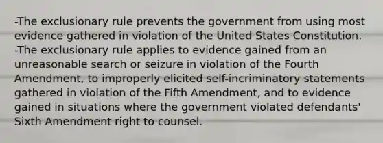 -The exclusionary rule prevents the government from using most evidence gathered in violation of the United States Constitution. -The exclusionary rule applies to evidence gained from an unreasonable search or seizure in violation of the Fourth Amendment, to improperly elicited self-incriminatory statements gathered in violation of the Fifth Amendment, and to evidence gained in situations where the government violated defendants' Sixth Amendment right to counsel.