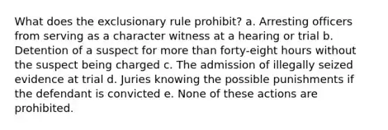 What does the exclusionary rule prohibit? a. Arresting officers from serving as a character witness at a hearing or trial b. Detention of a suspect for more than forty-eight hours without the suspect being charged c. The admission of illegally seized evidence at trial d. Juries knowing the possible punishments if the defendant is convicted e. None of these actions are prohibited.