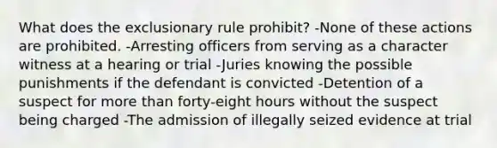 What does the exclusionary rule prohibit? -None of these actions are prohibited. -Arresting officers from serving as a character witness at a hearing or trial -Juries knowing the possible punishments if the defendant is convicted -Detention of a suspect for more than forty-eight hours without the suspect being charged -The admission of illegally seized evidence at trial