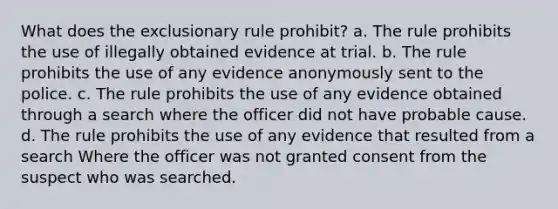 What does the exclusionary rule prohibit? a. The rule prohibits the use of illegally obtained evidence at trial. b. The rule prohibits the use of any evidence anonymously sent to the police. c. The rule prohibits the use of any evidence obtained through a search where the officer did not have probable cause. d. The rule prohibits the use of any evidence that resulted from a search Where the officer was not granted consent from the suspect who was searched.