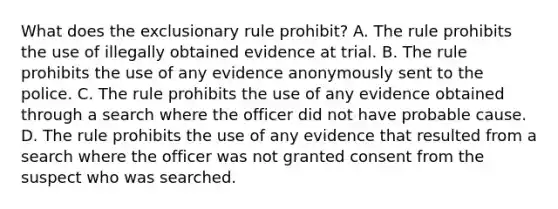 What does the exclusionary rule prohibit? A. The rule prohibits the use of illegally obtained evidence at trial. B. The rule prohibits the use of any evidence anonymously sent to the police. C. The rule prohibits the use of any evidence obtained through a search where the officer did not have probable cause. D. The rule prohibits the use of any evidence that resulted from a search where the officer was not granted consent from the suspect who was searched.