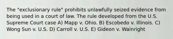 The "exclusionary rule" prohibits unlawfully seized evidence from being used in a court of law. The rule developed from the U.S. Supreme Court case A) Mapp v. Ohio. B) Escobedo v. Illinois. C) Wong Sun v. U.S. D) Carroll v. U.S. E) Gideon v. Wainright