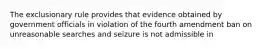 The exclusionary rule provides that evidence obtained by government officials in violation of the fourth amendment ban on unreasonable searches and seizure is not admissible in