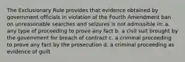 The Exclusionary Rule provides that evidence obtained by government officials in violation of the Fourth Amendment ban on unreasonable searches and seizures is not admissible in: a. any type of proceeding to prove any fact b. a civil suit brought by the government for breach of contract c. a criminal proceeding to prove any fact by the prosecution d. a criminal proceeding as evidence of guilt