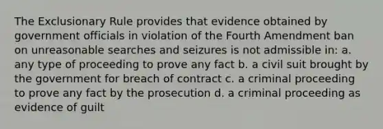 The Exclusionary Rule provides that evidence obtained by government officials in violation of the Fourth Amendment ban on unreasonable searches and seizures is not admissible in: a. any type of proceeding to prove any fact b. a civil suit brought by the government for breach of contract c. a criminal proceeding to prove any fact by the prosecution d. a criminal proceeding as evidence of guilt