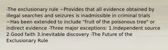 -The exclusionary rule ~Provides that all evidence obtained by illegal searches and seizures is inadmissible in criminal trials ~Has been extended to include "fruit of the poisonous tree" or indirect evidence -Three major exceptions: 1.Independent source 2.Good faith 3.Inevitable discovery -The Future of the Exclusionary Rule