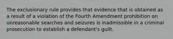 The exclusionary rule provides that evidence that is obtained as a result of a violation of the Fourth Amendment prohibition on unreasonable searches and seizures is inadmissible in a criminal prosecution to establish a defendant's guilt.