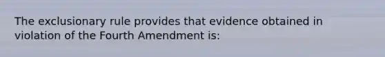 The exclusionary rule provides that evidence obtained in violation of the Fourth Amendment is: