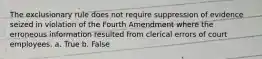 The exclusionary rule does not require suppression of evidence seized in violation of the Fourth Amendment where the erroneous information resulted from clerical errors of court employees. a. True b. False