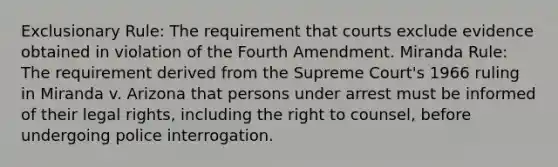 Exclusionary Rule: The requirement that courts exclude evidence obtained in violation of the Fourth Amendment. Miranda Rule: The requirement derived from the Supreme Court's 1966 ruling in Miranda v. Arizona that persons under arrest must be informed of their legal rights, including the right to counsel, before undergoing police interrogation.