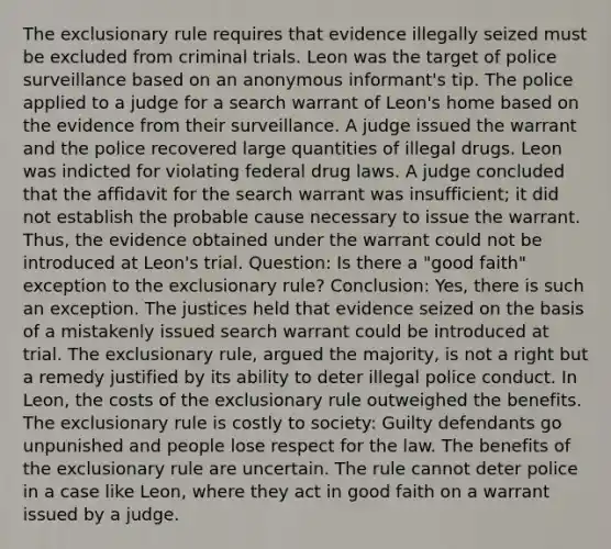 The exclusionary rule requires that evidence illegally seized must be excluded from criminal trials. Leon was the target of police surveillance based on an anonymous informant's tip. The police applied to a judge for a search warrant of Leon's home based on the evidence from their surveillance. A judge issued the warrant and the police recovered large quantities of illegal drugs. Leon was indicted for violating federal drug laws. A judge concluded that the affidavit for the search warrant was insufficient; it did not establish the probable cause necessary to issue the warrant. Thus, the evidence obtained under the warrant could not be introduced at Leon's trial. Question: Is there a "good faith" exception to the exclusionary rule? Conclusion: Yes, there is such an exception. The justices held that evidence seized on the basis of a mistakenly issued search warrant could be introduced at trial. The exclusionary rule, argued the majority, is not a right but a remedy justified by its ability to deter illegal police conduct. In Leon, the costs of the exclusionary rule outweighed the benefits. The exclusionary rule is costly to society: Guilty defendants go unpunished and people lose respect for the law. The benefits of the exclusionary rule are uncertain. The rule cannot deter police in a case like Leon, where they act in good faith on a warrant issued by a judge.