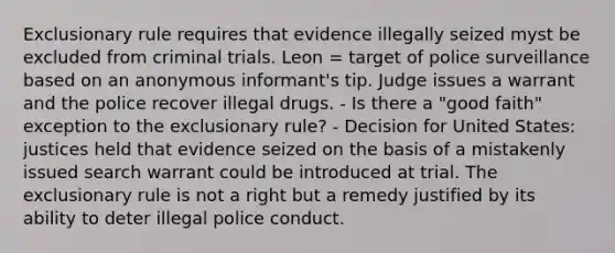 Exclusionary rule requires that evidence illegally seized myst be excluded from criminal trials. Leon = target of police surveillance based on an anonymous informant's tip. Judge issues a warrant and the police recover illegal drugs. - Is there a "good faith" exception to the exclusionary rule? - Decision for United States: justices held that evidence seized on the basis of a mistakenly issued search warrant could be introduced at trial. The exclusionary rule is not a right but a remedy justified by its ability to deter illegal police conduct.