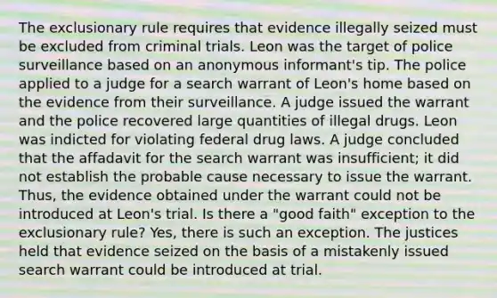 The exclusionary rule requires that evidence illegally seized must be excluded from criminal trials. Leon was the target of police surveillance based on an anonymous informant's tip. The police applied to a judge for a search warrant of Leon's home based on the evidence from their surveillance. A judge issued the warrant and the police recovered large quantities of illegal drugs. Leon was indicted for violating federal drug laws. A judge concluded that the affadavit for the search warrant was insufficient; it did not establish the probable cause necessary to issue the warrant. Thus, the evidence obtained under the warrant could not be introduced at Leon's trial. Is there a "good faith" exception to the exclusionary rule? Yes, there is such an exception. The justices held that evidence seized on the basis of a mistakenly issued search warrant could be introduced at trial.